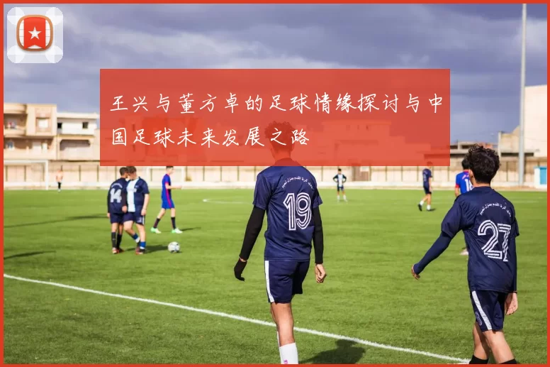 王兴与董方卓的足球情缘探讨与中国足球未来发展之路