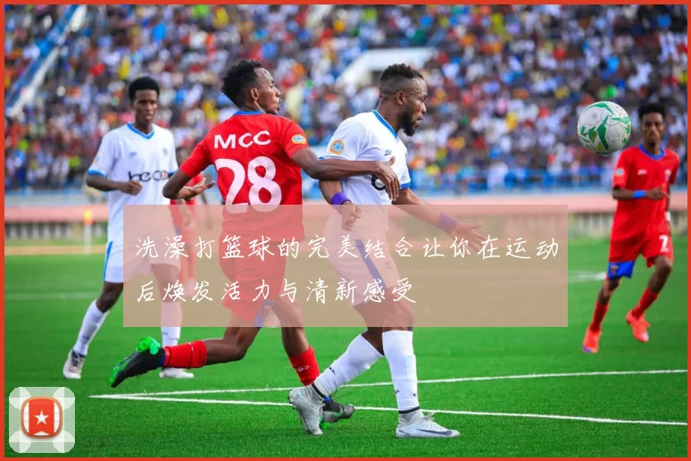 洗澡打篮球的完美结合让你在运动后焕发活力与清新感受