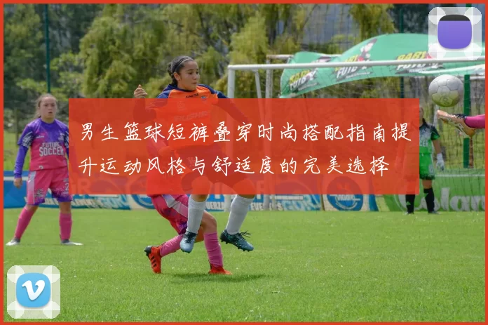 男生篮球短裤叠穿时尚搭配指南提升运动风格与舒适度的完美选择