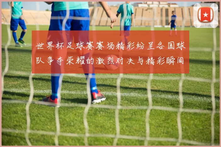 世界杯足球赛赛场精彩纷呈各国球队争夺荣耀的激烈对决与精彩瞬间